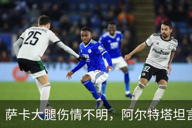 萨卡大腿伤情不明，阿尔特塔坦言早期信号“不好”